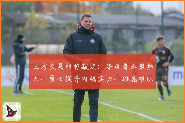 三方交易即将敲定：字母哥加盟热火，勇士提升内线实力，雄鹿难以回绝