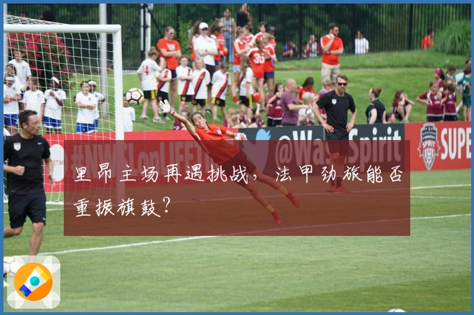 里昂主场再遇挑战，法甲劲旅能否重振旗鼓？