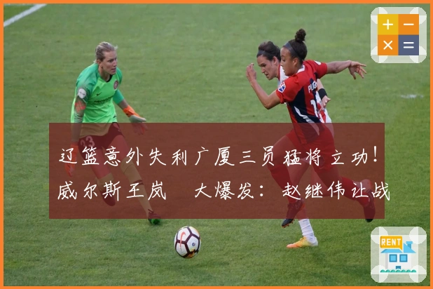 辽篮意外失利广厦三员猛将立功！威尔斯王岚嵚大爆发：赵继伟让战局失控？