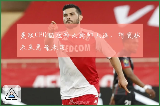 曼联CEO瞄准两大新帅人选，阿莫林未来悬而未定