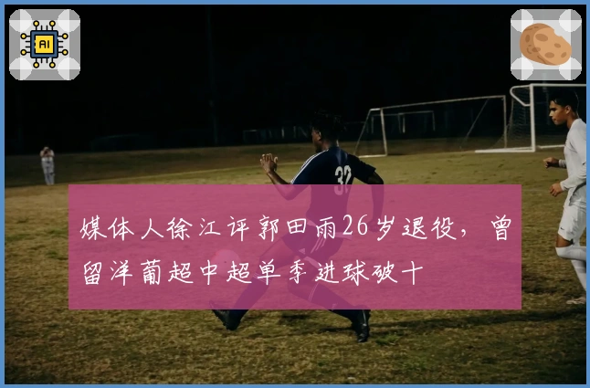 媒体人徐江评郭田雨26岁退役，曾留洋葡超中超单季进球破十