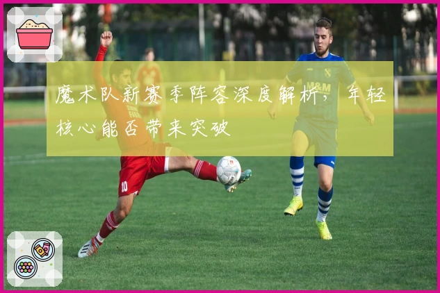 魔术队新赛季阵容深度解析，年轻核心能否带来突破