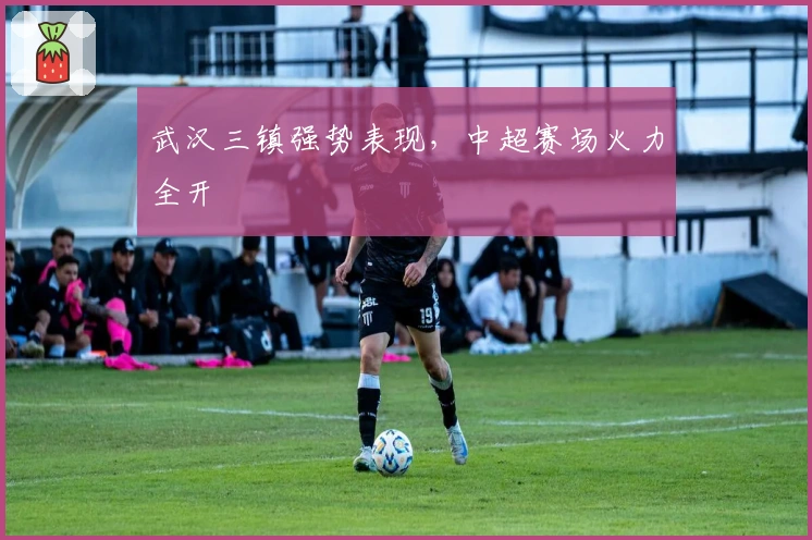 武汉三镇强势表现，中超赛场火力全开