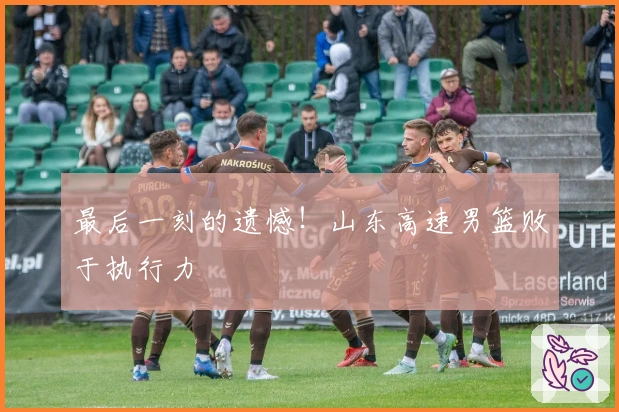 最后一刻的遗憾！山东高速男篮败于执行力
