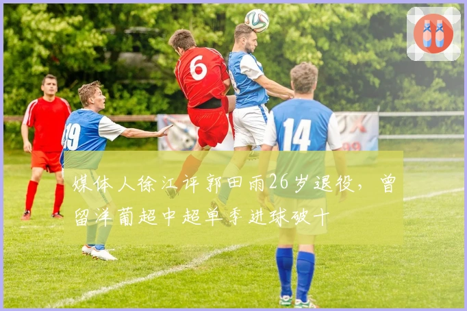 媒体人徐江评郭田雨26岁退役，曾留洋葡超中超单季进球破十