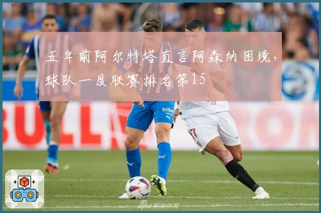 五年前阿尔特塔直言阿森纳困境，球队一度联赛排名第15