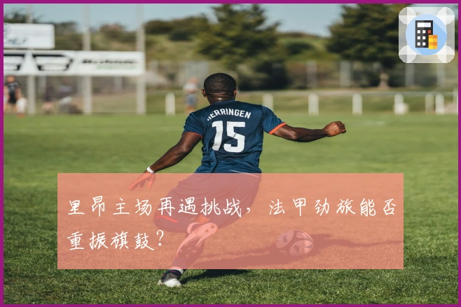 里昂主场再遇挑战，法甲劲旅能否重振旗鼓？