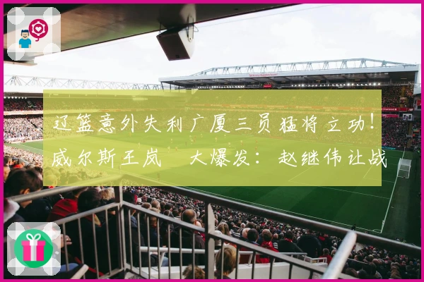 辽篮意外失利广厦三员猛将立功！威尔斯王岚嵚大爆发：赵继伟让战局失控？