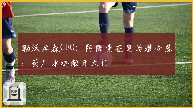 勒沃库森CEO：阿隆索在皇马遭冷落，药厂永远敞开大门