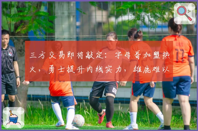 三方交易即将敲定：字母哥加盟热火，勇士提升内线实力，雄鹿难以回绝