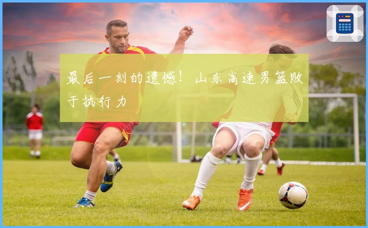 最后一刻的遗憾！山东高速男篮败于执行力