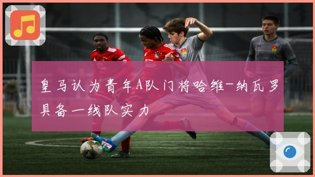 皇马认为青年A队门将哈维-纳瓦罗具备一线队实力