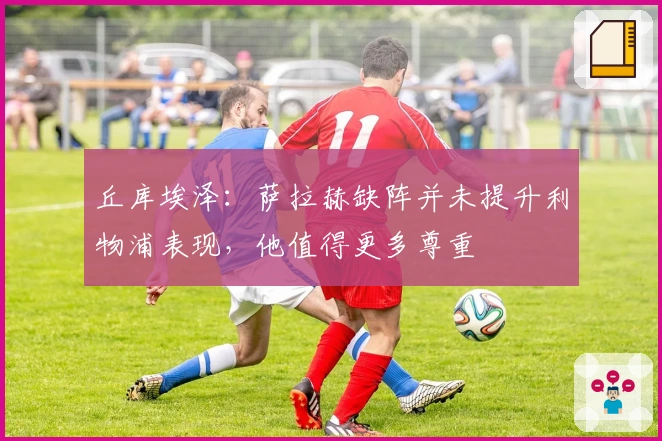 丘库埃泽：萨拉赫缺阵并未提升利物浦表现，他值得更多尊重